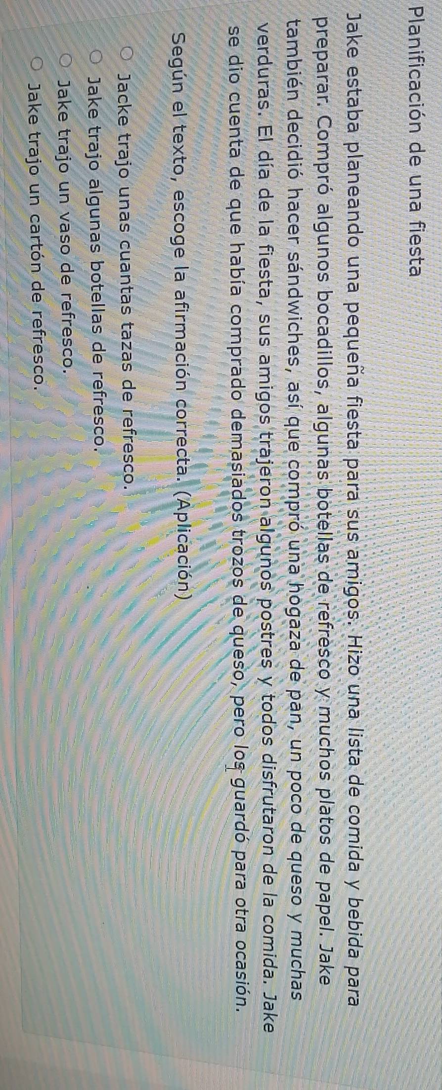 Planificación de una fiesta
Jake estaba planeando una pequeña fiesta para sus amigos. Hizo una lista de comida y bebida para
preparar. Compró algunos bocadillos, algunas botellas de refresco y muchos platos de papel. Jake
también decidió hacer sándwiches, así que compró una hogaza de pan, un poco de queso y muchas
verduras. El día de la fiesta, sus amigos trajeron algunos postres y todos disfrutaron de la comida. Jake
se dio cuenta de que había comprado demasiados trozos de queso, pero los guardó para otra ocasión.
Según el texto, escoge la afirmación correcta. (Aplicación).
Jacke trajo unas cuantas tazas de refresco.
Jake trajo algunas botellas de refresco.
Jake trajo un vaso de refresco.
Jake trajo un cartón de refresco.