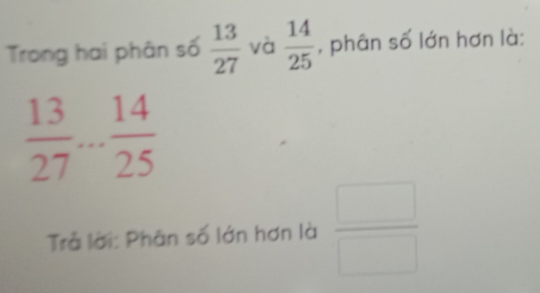 Trong hai phân số  13/27  và  14/25  , phân số lớn hơn là:
 13/27 ... 14/25 
Trả lời: Phân số lớn hơn là  □ /□  