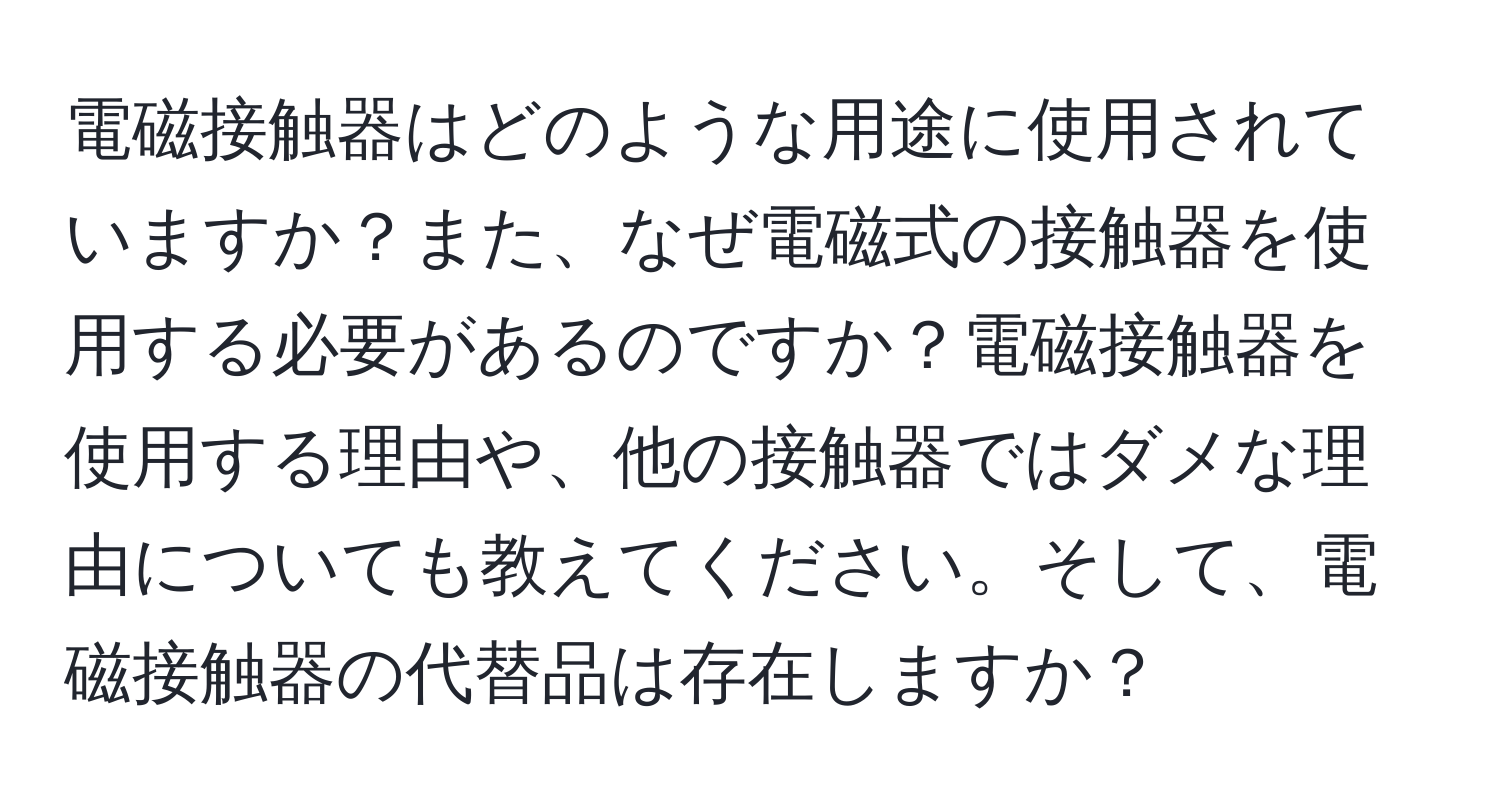 電磁接触器はどのような用途に使用されていますか？また、なぜ電磁式の接触器を使用する必要があるのですか？電磁接触器を使用する理由や、他の接触器ではダメな理由についても教えてください。そして、電磁接触器の代替品は存在しますか？