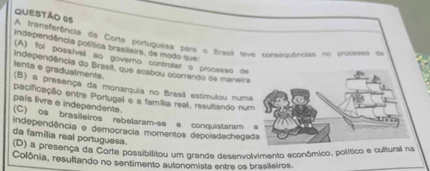 A transferência da Corte portuguesa para o Brasil teve consequências no processo de
independência política brasileira, de modo que:
(A) foi possível ao governo controlar o processo de
independência do Brasil, que acabou ocorrendo de maneira
lenta e gradualmente.
(B) a presença da monarquia no Brasil estimulou numa
pacificação entre Portugal e a família real, resultando num
país livre e independente.
(C) os brasileiros rebelaram-se e conquistaram 
independência e democracia momentos depoisdachega
da família real portuguesa.
(D) a presença da Corte possibilitou um grande desenvolvimento econômico, político e cultural na
Colônia, resultando no sentimento autonomista entre os brasileiros.