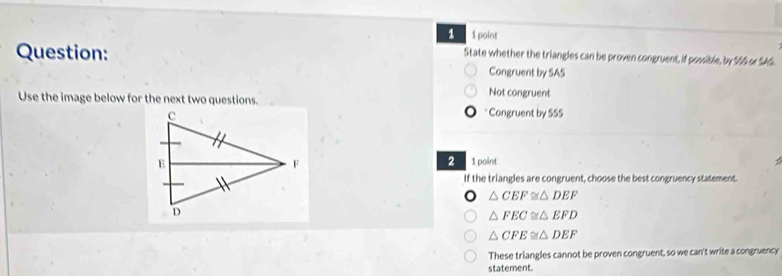 1 1 point
Question:
State whether the triangles can be proven congruent, if possible, by $55 or $A5.
Congruent by SAS
Use the image below for the next two questions.
Not congruent
* Congruent by SSS
2 1point
If the triangles are congruent, choose the best congruency statement.
△ CEF≌ △ DEF
△ FEC≌ △ EFD
△ CFE≌ △ DEF
These triangles cannot be proven congruent, so we can't write a congruency
statement.