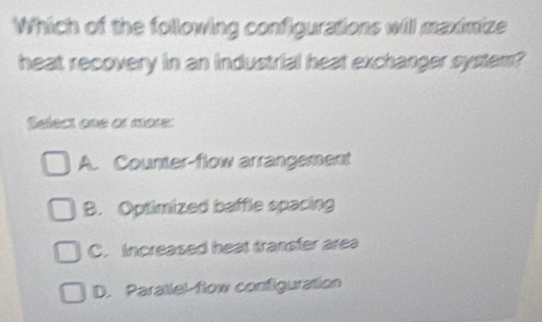 Which of the following configurations will maximize
heat recovery in an industrial heat exchanger system?
Select one or more:
A. Counter-flow arrangement
B. Optimized baffle spacing
C. Increased heat transfer area
D. Parallel flow configuration