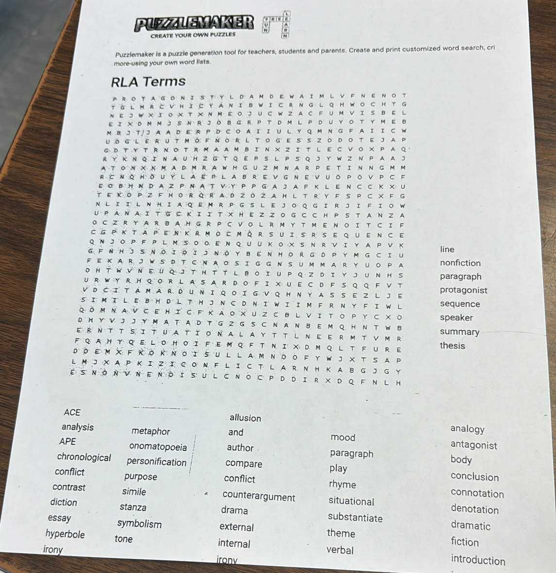 to
PUZZLEMAKER : R
CREATE YOUR OWN PUZZLES
Puzzlemaker is a puzzle generation tool for teachers, students and parents. Create and print customized word search, cri
more-using your own word lists.
RLA Terms
PROTAGONIS T Y L D AM D E WAIM L V F N ENOT
T GLM RとVHIC YANIBWICRNG L QHWO CHT G
N E J W X I O X T X N M E O J U CW Z A C F UM V I S B E L
EI X DMMJS N R JOB G R P T D M L P DUYO T Y ME B
M B J T J AA D E R P D C O A I IU L Y Q M N  G F AI I C W
UoglerutmòFnòrtogesszοdoteJAP
G D TY TR N O T R M A AMBIN X Z I T L E C VO × P A Q 
RY Κ Ν Q I N AU H Z G T Q E P S L P S Q J Y W Z N  P A A J
ATON XKM ADM R AWH G UZM NAR PETIN N G M M
R⊂ΝQHǒUYLaEPLABREνGNΕνUOPOVPCF
E O' B H N D A Z P N A T V Y P P G A J A F K L E N C C K X: U
T E ΚO P Z F HO R Q R A D ZOZ A H L T R Y F S P C × F G
N L I I L NH I AQ E M R P G S L E J O Q G IR J I F I O W
U PA N A Ι T G C ΚI Ι T  X H E Z Z O G  C C H PS T AN Z A
O CZ R Y A R BA:H G R PC V O L R M Y T M E N O I T C IF
CGPKTAPENKRmocmQRSuiSRSEqueNCE
Q N JOP F P L M S OO E N Q U U K O X S N R V I Y A P V K
line
GFNHJSNOΙοΙJN。YBENHORGDPYM GCI U
FEKAR JWS D TC N AO S IG G N S UM MAR Y UO P A nonfiction
D HT WV NΕÜQ I T H T T L BOI U P Q Z DI YJ UN H S paragraph
U R W Y R H Q OR L A SA R DO F IX U E C D FS Q Q FV T
VDCITAMARDUNIQOIGVQHNYASSEZ LJE protagonist
S I MI L E B H D L T HJ N C D N I W I IM FR N Y F I W L sequence
Qδ M Ν A V C E HΙ с F ΚA ο × U 2 C B L νΙ ΤΟ P Y с ×о speaker
D. H Y V 'J J Y M A T A :D: T GZ' G S C N A N B. E M Q H N T W B
ErΝTTsitüationa LAYTTし ΝEeRM TνM R summary
F Q A H YQ E L O H O I F E M Q F T N I X DM Q L T F U RE thesis
DO E м XF Κ O Κ Ν O I S U L L A Μ ΝOΟ F Y W J XT SA P
L M J X A PK I Z I C O N F L IC T LA R N H K A B GJ G Y
ESΝOΝVΝ Ε Νο iSU L CΝO C P D DIR × DQ F N L H
ACE allusion
and
analogy
analysis metaphor mood antagonist
APE onomatopoeia author paragraph
body
chronological personification compare play conclusion
conflict purpose conflict rhyme connotation
contrast simile counterargument situational denotation
diction stanza drama substantiate
dramatic
essay symbolism external theme fiction
hyperbole tone internal verbal
irony irony
introduction