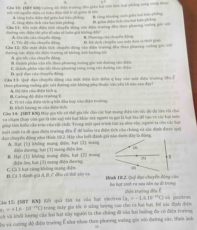 A.
B.
C.
Câu 10: (SBT KN) Cường độ điện trường đều giữa hai bản kim loại phẳng song song được
nối với nguồn điện có hiệu điện thế U sẽ giảm đi khi
A. tăng hiệu điện thế giữa hai bản phầng B. tăng khoảng cách giữa hai bản phầng.
C. tăng diện tích của hai bản phầng. D. giảm diện tích của hai bản phắng.
Câu 11: Khi một điện tích chuyển động vào điện trường đều theo phương vuông góc với
đường sức điện thì yếu tố nào sẽ luôn giữ không đối?
A. Gia tốc của chuyển động B. Phương của chuyến động.
C. Tốc độ của chuyển động. D. Độ dịch chuyển sau một đơn vị thời gian.
Câu 12: Khi một điện tích chuyến động vào điện trường đều theo phương vuông góc với
đường sức điện thì điện trường sẽ không ảnh hưởng tới
A. gia tốc của chuyển động.
B. thành phần vận tốc theo phương vuông góc với đường sức điện.
C. thành phần vận tốc theo phương song song với đường sức điện.
D. quỹ đạo của chuyển động.
Câu 13: Quỹ đạo chuyển động của một điện tích điểm q bay vào một điện trường đều Ả
theo phương vuông góc với đường sức không phụ thuộc vào yếu tố nào sau đây?
A. Độ lớn của điện tích q.
B. Cường độ điện trường E.
C. Vị trí của điện tích q bắt đầu bay vào điện trường.
D. Khối lượng m của điện tích.
Câu 14: (SBT KN) Máy gia tốc có thể gia tốc cho các hạt mang điện tới tốc độ đủ lớn rồi cho
va chạm (hay còn gọi là tán xạ) với hạt khác mà người ta gọi là hạt bia để tạo ra các hạt mới
giúp tìm hiếu cấu trúc của vật chất. Trong một quá trình tán xạ như vậy, người ta cho các hạt
mới sinh ra đi qua điện trường đều vector E để kiểm tra điện tích của chúng và xác định được quỹ
đạo chuyển động như Hình 18.2. Hãy cho biết đánh giá nào dưới đây là đủng.
A. Hạt (1) không mang điện, hạt (2) mang
điện dương, hạt (3) mang điện âm.
B. Hạt (1) không mang điện, hạt (2) mang
điện âm, hạt (3) mang điện đương.
C. Cả 3 hạt cùng không mang điện. 
D. Cả 3 đánh giá A, B, C đều có thế xảy ra.
Hinh 18.2. Quỹ đạo chuyển động của
ba hạt sinh ra sau tán xạ đi trong
điện trường đều vector E
Câu 15: (SBT KN) Kết quả tán xạ của hạt electron (q_1=-1,6.10^(-19)C) và positron
q_2=+1,6· 10^(-19)C) trong máy gia tốc ở năng lượng cao cho ra hai hạt. Để xác định điện
Tch và khối lượng của hai hạt này người ta cho chúng đi vào hai buồng đo có điện trường
ều và cường độ điện trường vector E như nhau theo phương vuông góc với đường sức. Hình ảnh
10