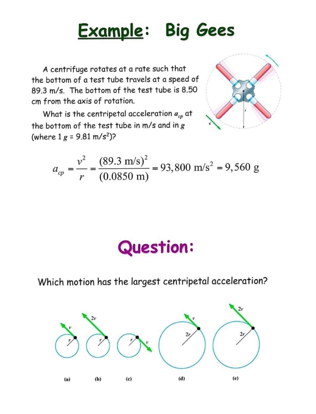 Example: Big Gees
A centrifuge rotates at a rate such that
the bottom of a test tube travels at a speed of
89.3 m/s. The bottom of the test tube is 8.50
cm from the axis of rotation.
What is the centripetal acceleration a_cp at
the bottom of the test tube in m/s and in g
(where 1g=9.81m/s^2) ?
a_cp= v^2/r =frac (89.3m/s)^2(0.0850m)=93,800m/s^2=9,560g
Question:
Which motion has the largest centripetal acceleration?
2v
r
(a) (b) (c) (d) (e)