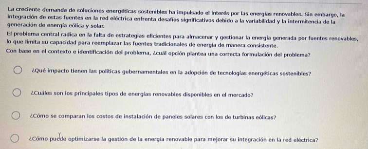 La creciente demanda de soluciones energéticas sostenibles ha impulsado el interés por las energías renovables. Sin embargo, la 
integración de estas fuentes en la red eléctrica enfrenta desafíos significativos debido a la variabilidad y la intermitencia de la 
generación de energía eólica y solar. 
El problema central radica en la falta de estrategias eficientes para almacenar y gestionar la energía generada por fuentes renovables, 
lo que limita su capacidad para reemplazar las fuentes tradicionales de energía de manera consistente. 
Con base en el contexto e identificación del problema, ¿cuál opción plantea una correcta formulación del problema? 
¿Qué impacto tienen las políticas gubernamentales en la adopción de tecnologías energéticas sostenibles? 
¿Cuáles son los principales tipos de energías renovables disponibles en el mercado? 
¿Cómo se comparan los costos de instalación de paneles solares con los de turbinas eólicas? 
¿Cómo pucde optimizarse la gestión de la energía renovable para mejorar su integración en la red eléctrica?