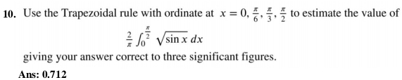 Use the Trapezoidal rule with ordinate at x=0,  π /6 ,  π /3 ,  π /2  to estimate the value of
 2/π  ∈t _0^((frac π)2)sqrt(sin x)dx
giving your answer correct to three significant figures. 
Ans: 0.712