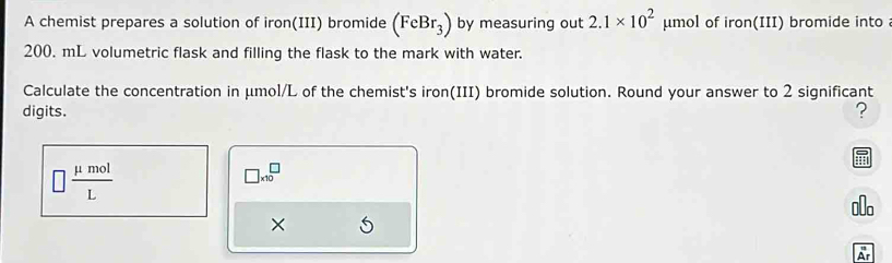 A chemist prepares a solution of iron(III) bromide (FeBr_3) by measuring out 2.1* 10^2 μumol of iron(III) bromide into
200. mL volumetric flask and filling the flask to the mark with water. 
Calculate the concentration in μmol/L of the chemist's iron(III) bromide solution. Round your answer to 2 significant 
digits. ?
□  mu mol/L 
□ * 10^□
× 
Ar