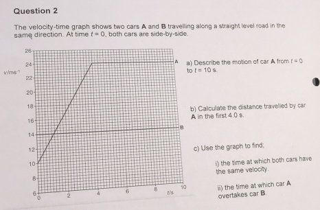 The velocity-time graph shows two cars A and B travelling along a straight level road in the 
same direction. At time t=0 , both cars are side-by-side
v/ms Describe the motion of car A from t=0
t=10s
) Calculate the distance travelled by car 
in the first 4.0 s. 
c) Use the graph to find; 
i) the time at which both cars have 
the same velocity. 
ii) the time at which car A 
overtakes car B.