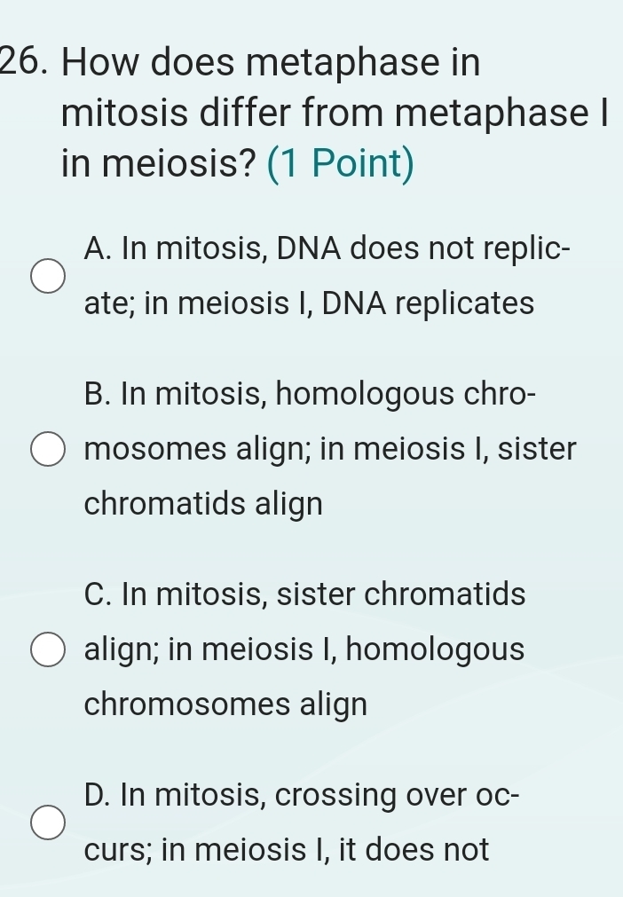 How does metaphase in
mitosis differ from metaphase I
in meiosis? (1 Point)
A. In mitosis, DNA does not replic-
ate; in meiosis I, DNA replicates
B. In mitosis, homologous chro-
mosomes align; in meiosis I, sister
chromatids align
C. In mitosis, sister chromatids
align; in meiosis I, homologous
chromosomes align
D. In mitosis, crossing over oc-
curs; in meiosis I, it does not