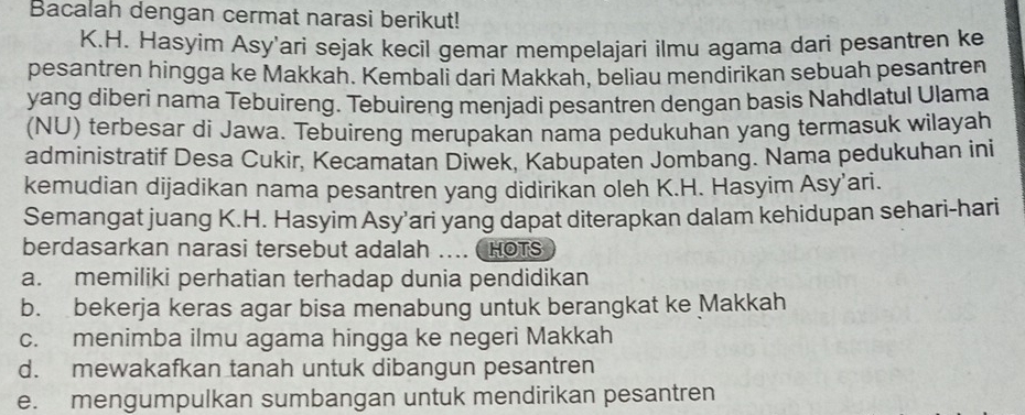 Bacalah dengan cermat narasi berikut!
K.H. Hasyim Asy'ari sejak kecil gemar mempelajari ilmu agama dari pesantren ke
pesantren hingga ke Makkah. Kembali dari Makkah, beliau mendirikan sebuah pesantren
yang diberi nama Tebuireng. Tebuireng menjadi pesantren dengan basis Nahdlatul Ulama
(NU) terbesar di Jawa. Tebuireng merupakan nama pedukuhan yang termasuk wilayah
administratif Desa Cukir, Kecamatan Diwek, Kabupaten Jombang. Nama pedukuhan ini
kemudian dijadikan nama pesantren yang didirikan oleh K.H. Hasyim Asy’ari.
Semangat juang K.H. Hasyim Asy’ari yang dapat diterapkan dalam kehidupan sehari-hari
berdasarkan narasi tersebut adalah HOTS
a. memiliki perhatian terhadap dunia pendidikan
b. bekerja keras agar bisa menabung untuk berangkat ke Makkah
c. menimba ilmu agama hingga ke negeri Makkah
d. mewakafkan tanah untuk dibangun pesantren
e. mengumpulkan sumbangan untuk mendirikan pesantren