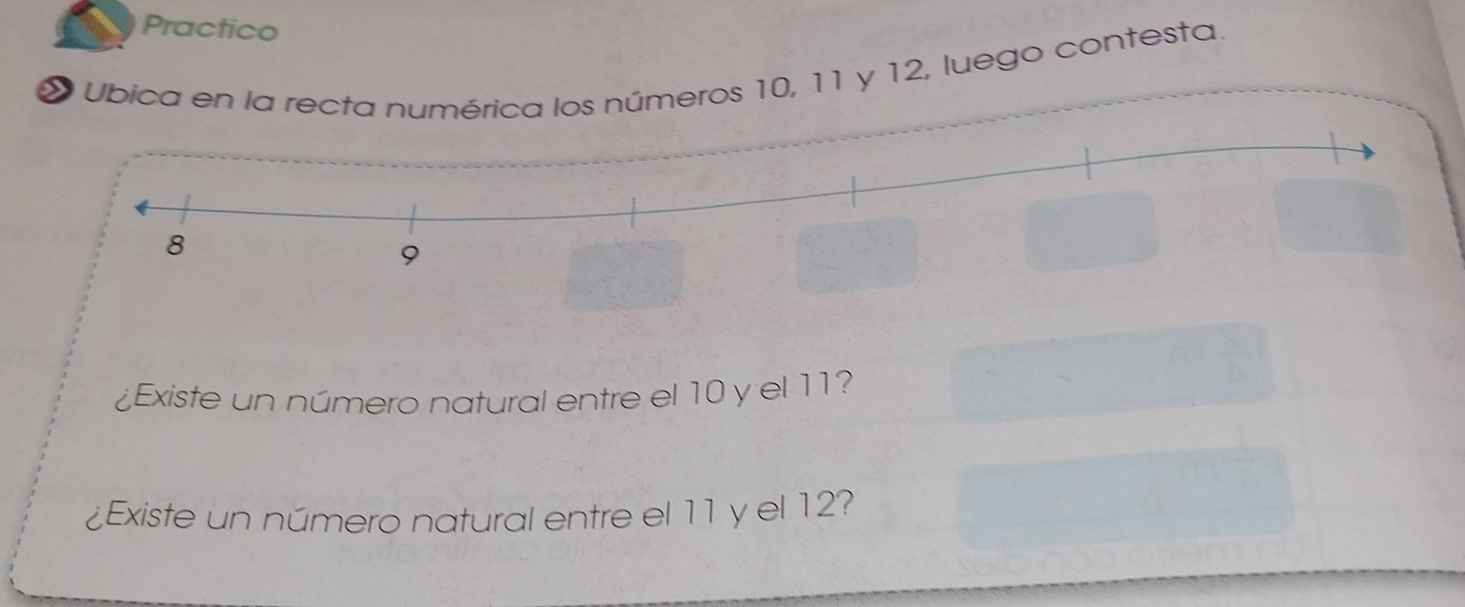 Practico 
* Ubica en la rectos números 10, 11 y 12, luego contesta. 
¿Existe un número natural entre el 10 y el 11? 
¿Existe un número natural entre el 11 y el 12?