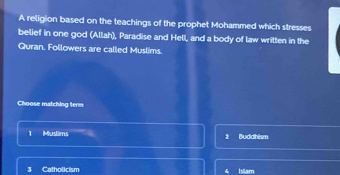 A religion based on the teachings of the prophet Mohammed which stresses
belief in one god (Allah), Paradise and Hell, and a body of law written in the
Quran. Followers are called Muslims.
Choose matching term
1 Muslims Buddhism
2
3 Catholicism Islam