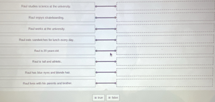 Raul studies science at the university.
Raul enjoys skateboarding.
Raul works at the university.
Raul eats sandwiches for lunch every day.
□  
Raul is 20 years old.
x_x,a_1)(x_2,a_3)
Raul is tall and athletic. x_1+x_2+·s +x_n+1
Raul has blue eyes and blonde hair. □  
Raul lives with his parents and brother.
= 
:: true :; false