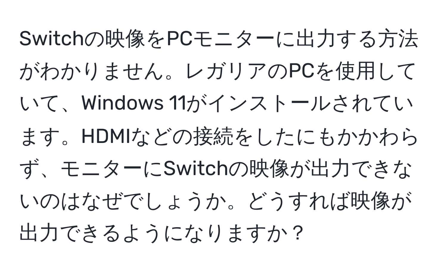 Switchの映像をPCモニターに出力する方法がわかりません。レガリアのPCを使用していて、Windows 11がインストールされています。HDMIなどの接続をしたにもかかわらず、モニターにSwitchの映像が出力できないのはなぜでしょうか。どうすれば映像が出力できるようになりますか？