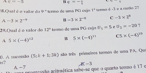 A q=-5
B q=-frac 5 45
8.Qual é o valor do 9° termo de uma PG cujo 1° termo é -3 e a razão 2?
A -3* 2^(-9)
B -3* 2^(-8) C -3* 2^8
29.Qual é o valor do 12° termo de uma PG cujo U_1=5 e U_2=-20 ?
A 5* (-4)^12 B 5* (-4)^11 C5* (-4)^10
0. A sucessão (5;k+1;3k) são três primeiros termos de uma PA. Qua
os?
A. -7 B. −3
progressão aritmética sabe-se que o quarto termo é 17 e