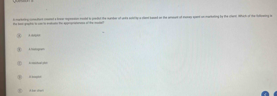 A marketing consultant created a linear regression model to predict the number of units sold by a client based on the amount of money spent on marketing by the client. Which of the following is
the best graphic to use to evaluate the appropriateness of the model?
A dotplot
A histogram
A residual plot
A boxplot
A bar chart