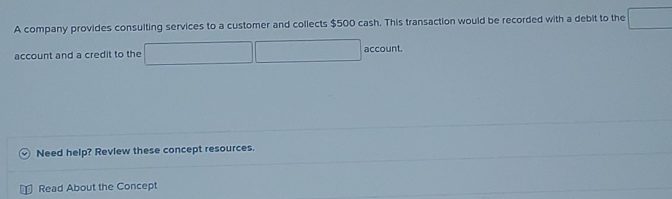 A company provides consulting services to a customer and collects $500 cash. This transaction would be recorded with a debit to the □
account and a credit to the □ account. 
Need help? Revlew these concept resources. 
Read About the Concept