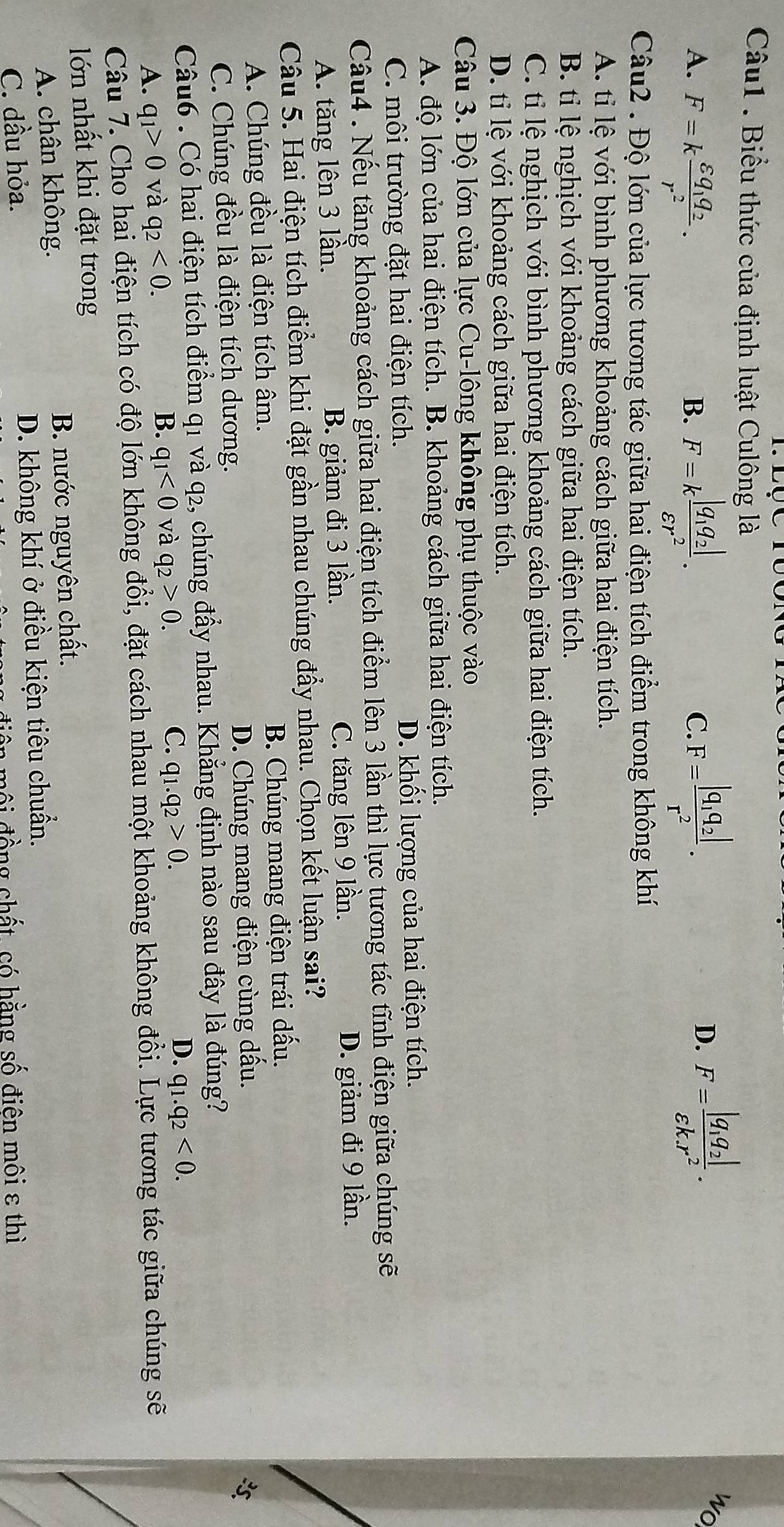 Biểu thức của định luật Culông là
A. F=kfrac varepsilon q_1q_2r^2. F=kfrac |q_1q_2|varepsilon r^2. F=frac |q_1q_2|r^2.
wo
B.
C.
D. F=frac |q_1q_2|varepsilon k.r^2.
Câu2 . Độ lớn của lực tương tác giữa hai điện tích điểm trong không khí
A. tỉ lệ với bình phương khoảng cách giữa hai điện tích.
B. tỉ lệ nghịch với khoảng cách giữa hai điện tích.
C. tỉi lệ nghịch với bình phương khoảng cách giữa hai điện tích.
D. ti lệ với khoảng cách giữa hai điện tích.
Câu 3. Độ lớn của lực Cu-lông không phụ thuộc vào
A. độ lớn của hai điện tích. B. khoảng cách giữa hai điện tích.
C. môi trường đặt hai điện tích. D. khối lượng của hai điện tích.
Câu4 . Nếu tăng khoảng cách giữa hai điện tích điểm lên 3 lần thì lực tương tác tĩnh điện giữa chúng sẽ
A. tăng lên 3 lần. B. giảm đi 3 lần. C. tăng lên 9 lần.
D. giảm đi 9 lần.
Câu 5. Hai điện tích điểm khi đặt gần nhau chúng đầy nhau. Chọn kết luận sai?
A. Chúng đều là điện tích âm. B. Chúng mang điện trái dấu.
C. Chúng đều là điện tích dương. D. Chúng mang điện cùng dấu.

Câu6 . Có hai điện tích điểm q1 và q2, chúng đẩy nhau. Khẳng định nào sau đây là đúng?
A. q_1>0 và q_2<0. B. q_1<0</tex> và q_2>0. C. q_1.q_2>0.
D. q_1.q_2<0.
Câu 7. Cho hai điện tích có độ lớn không đổi, đặt cách nhau một khoảng không đổi. Lực tương tác giữa chúng sẽ
lớn nhất khi đặt trong
A. chân không. B. nước nguyên chất.
C. dầu hỏa. D. không khí ở điều kiện tiêu chuẩn.
mội đồng chất, có hằng số điên môi ε thì