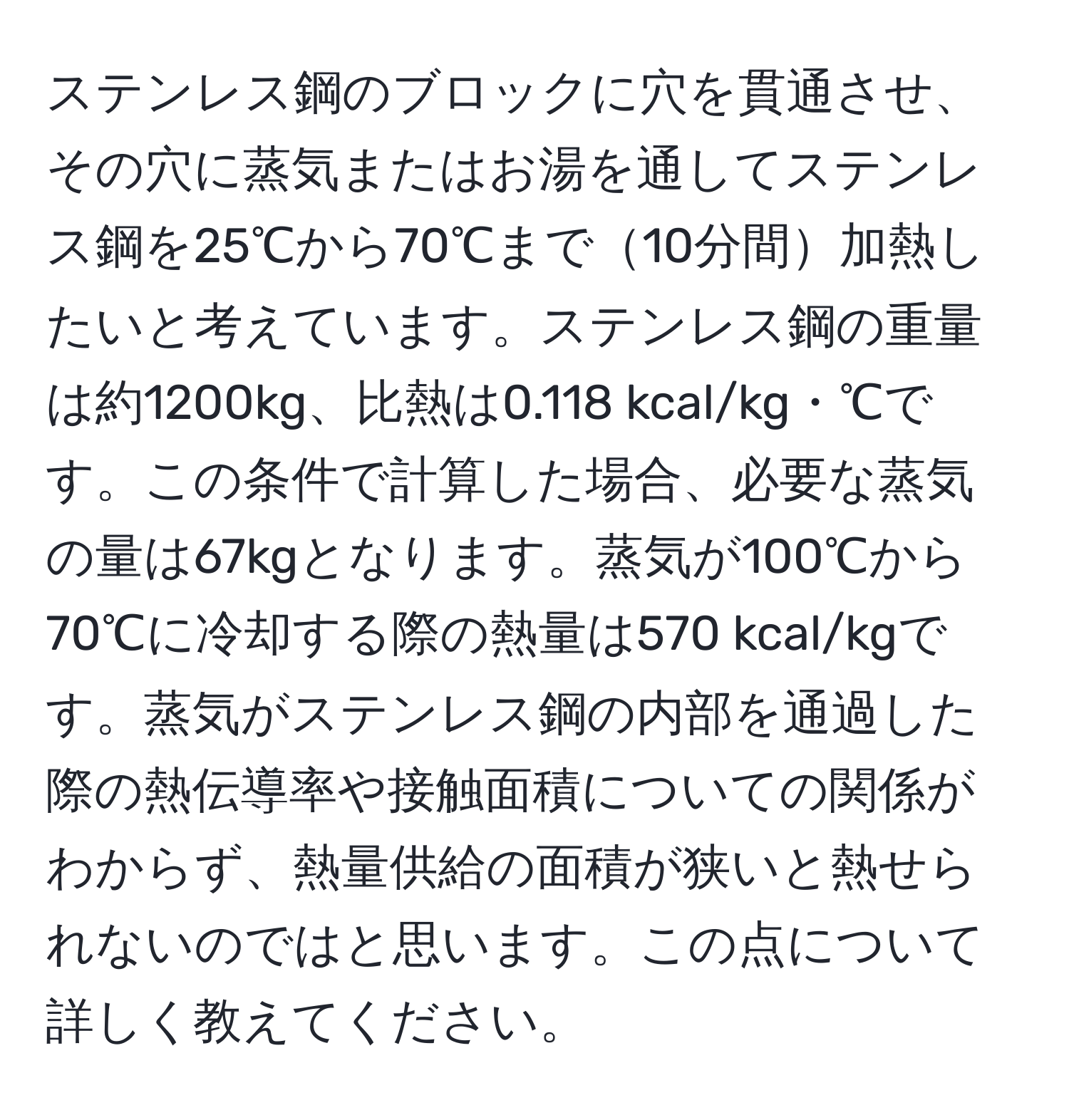 ステンレス鋼のブロックに穴を貫通させ、その穴に蒸気またはお湯を通してステンレス鋼を25℃から70℃まで10分間加熱したいと考えています。ステンレス鋼の重量は約1200kg、比熱は0.118 kcal/kg・℃です。この条件で計算した場合、必要な蒸気の量は67kgとなります。蒸気が100℃から70℃に冷却する際の熱量は570 kcal/kgです。蒸気がステンレス鋼の内部を通過した際の熱伝導率や接触面積についての関係がわからず、熱量供給の面積が狭いと熱せられないのではと思います。この点について詳しく教えてください。