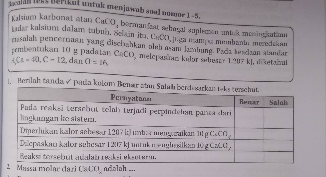 Bacalan teks Derikut untuk menjawab soal nomor 1-5.
Kalsium karbonat atau CaCO_3 bermanfaat sebagai suplemen untuk meningkatkan
kadar kalsium dalam tubuh. Selain itu, CaCO_3 juga mampu membantu meredakan
masalah pencernaan yang disebabkan oleh asam lambung. Pada keadaan standar
pembentukan 10 g padatan CaCO_3 melepaskan kalor sebesar 1.207 kJ, diketahui
A,Ca=40,C=12 , dan O=16.
]. Berilah tanda ✓ pada kolom 
lar dari CaCO_3 adalah ....