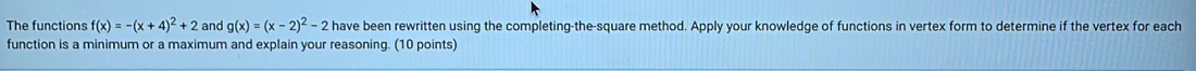 The functions f(x)=-(x+4)^2+2 and g(x)=(x-2)^2-2 have been rewritten using the completing-the-square method. Apply your knowledge of functions in vertex form to determine if the vertex for each
function is a minimum or a maximum and explain your reasoning. (10 points)