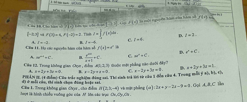 Số báo danh:
_
_
_6. Ngày thi:
_
A . Ldp
_
Mã đả thị
_
ám thị 2
Câu 10. Cho hàm số f(x) liên tục trên đoạn [-2;3]. Gọi F(x) là mội nguyên hàm của hàm số f(x) três
D. I=2.
[-2;3] và F(3)=4, F(-2)=2. Tính I=∈tlimits _(-2)^3f(x)dx. I=6.
A. I=-2. B. I=-6. 
C.
Câu 11. Họ các nguyên hàm của hàm số f(x)=e^x là
D. e^x+C.
A. xe^(x-1)+C. B.  (e^(x+1))/x+1 +C.
C. xe^x+C. 
Câu 12. Trong không gian Oxyz , điểm A(1;2;3) thuộc mặt phẳng nào dưới đây?
A. x+2y+3z=0. B. x-2y+z=0. C. x-2y+3z=0. D. x+2y+3z=1. 
PHÀN II. (4 điễm) Câu trắc nghiệm đúng sai. Thí sinh trả lời từ câu 1 đến câu 4. Trong mỗi ya),b),c), 
d) ở mỗi cầu, thí sinh chọn đúng hoặc sai.
Câu 1. Trong không gian Oxyz , cho điểm H(2;3;-4) và mặt phẳng (α): 2x+y-2z-9=0. Gọi A, B, C lần
lượt là hình chiếu vuông góc của H lên các trục Ox, Oy, Oz.