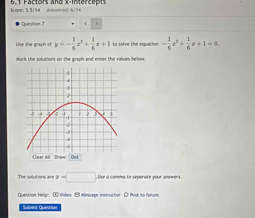 6.1 Factors and x-Intercepts
Score: 3.5/14 Answered: 6/14
Question 7 < >
Use the graph of y=- 1/6 x^2+ 1/6 x+1 to solve the equation - 1/6 x^2+ 1/6 x+1=0. 
Mark the solutions on the graph and enter the values below.
Clear All Draw: Dot
The solutions are x=□.Use a comma to separate your answers.
Question Help: Video - Message instructor D Post to forum
Submit Question