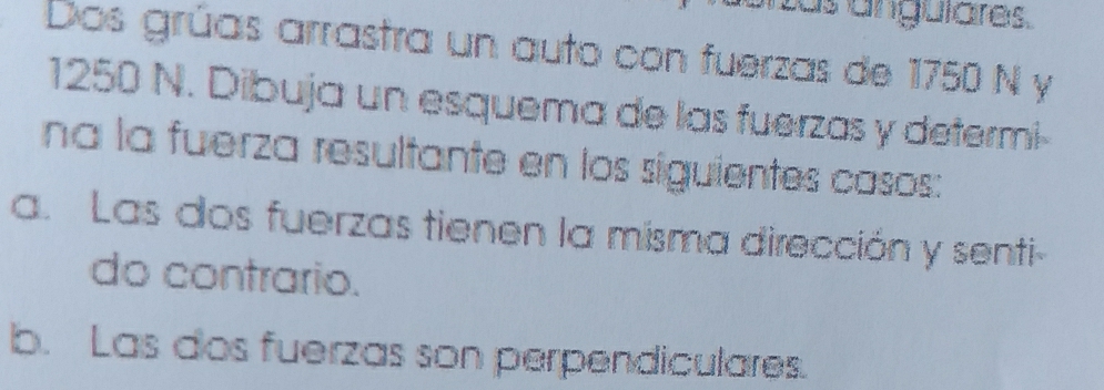 as anguiares. 
Dos grúas arrastra un auto con fuerzas de 1750 N y
1250 N. Dibuja un esquema de las fuerzas y determi- 
na la fuerza resultante en los siguientes casos: 
a. Las dos fuerzas tienen la misma dirección y senti- 
do contrario. 
b. Las dos fuerzas son perpendiculares.