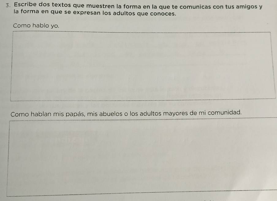 Escribe dos textos que muestren la forma en la que te comunicas con tus amigos y 
la forma en que se expresan los adultos que conoces. 
Como hablo yo. 
Como hablan mis papás, mis abuelos o los adultos mayores de mi comunidad.