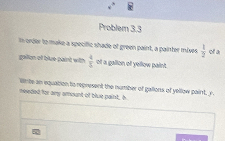 frac 3
Problem 3.3 
In order to make a specific shade of green paint, a painter mixes  1/2  of a 
gallon of blue paint with  4/5  of a gallon of yellow paint. 
W te an equation to represent the number of gallons of yellow paint, y , 
meeded for any amount of blue paint, b. 
a