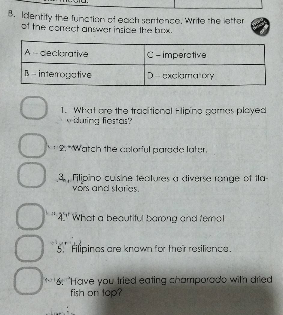 Identify the function of each sentence. Write the letter 
of the correct answer inside the box. 
1. What are the traditional Filipino games played 
during fiestas? 
* 2.*Watch the colorful parade later. 
3. Filipino cuisine features a diverse range of fla- 
vors and stories. 
4." What a beautiful barong and terno! 
5. Filipinos are known for their resilience. 
6. "Have you tried eating champorado with dried 
fish on top?