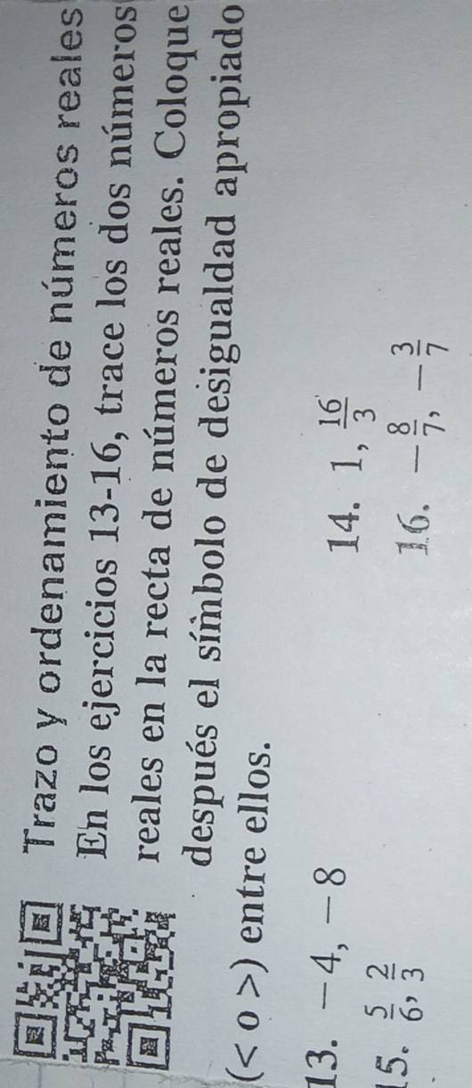 Trazo y ordenamiento de números reales 
En los ejercicios 13-16, trace los dos números 
reales en la recta de números reales. Coloque 
después el símbolo de desigualdad apropiado 
( o >) entre ellos. 
13. -4, -8
14. 1,  16/3 
5.  5/6 ,  2/3 
16. - 8/7 , - 3/7 