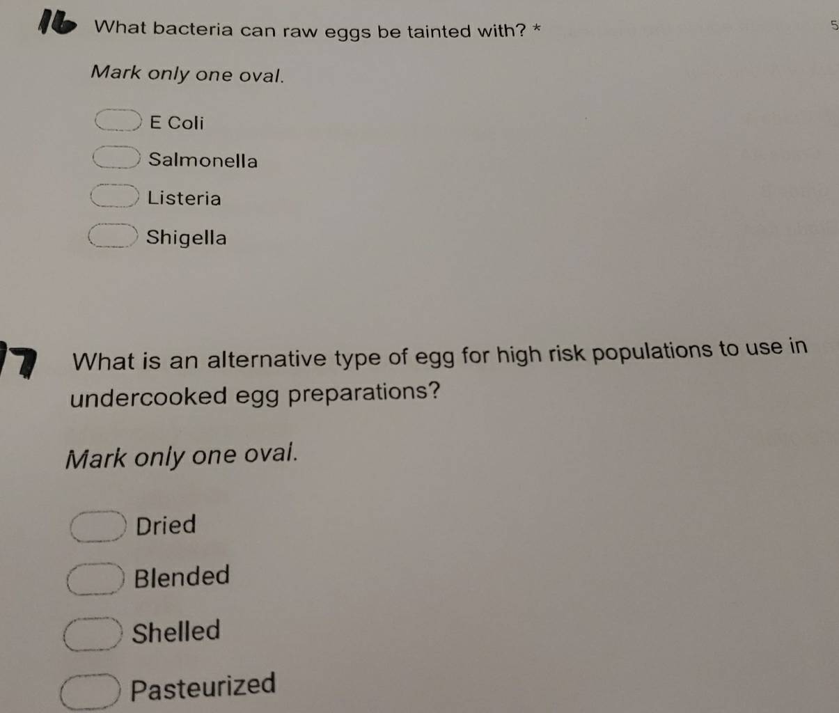 What bacteria can raw eggs be tainted with? *
5
Mark only one oval.
E Coli
Salmonella
Listeria
Shigella
7 What is an alternative type of egg for high risk populations to use in
undercooked egg preparations?
Mark only one oval.
Dried
Blended
Shelled
Pasteurized