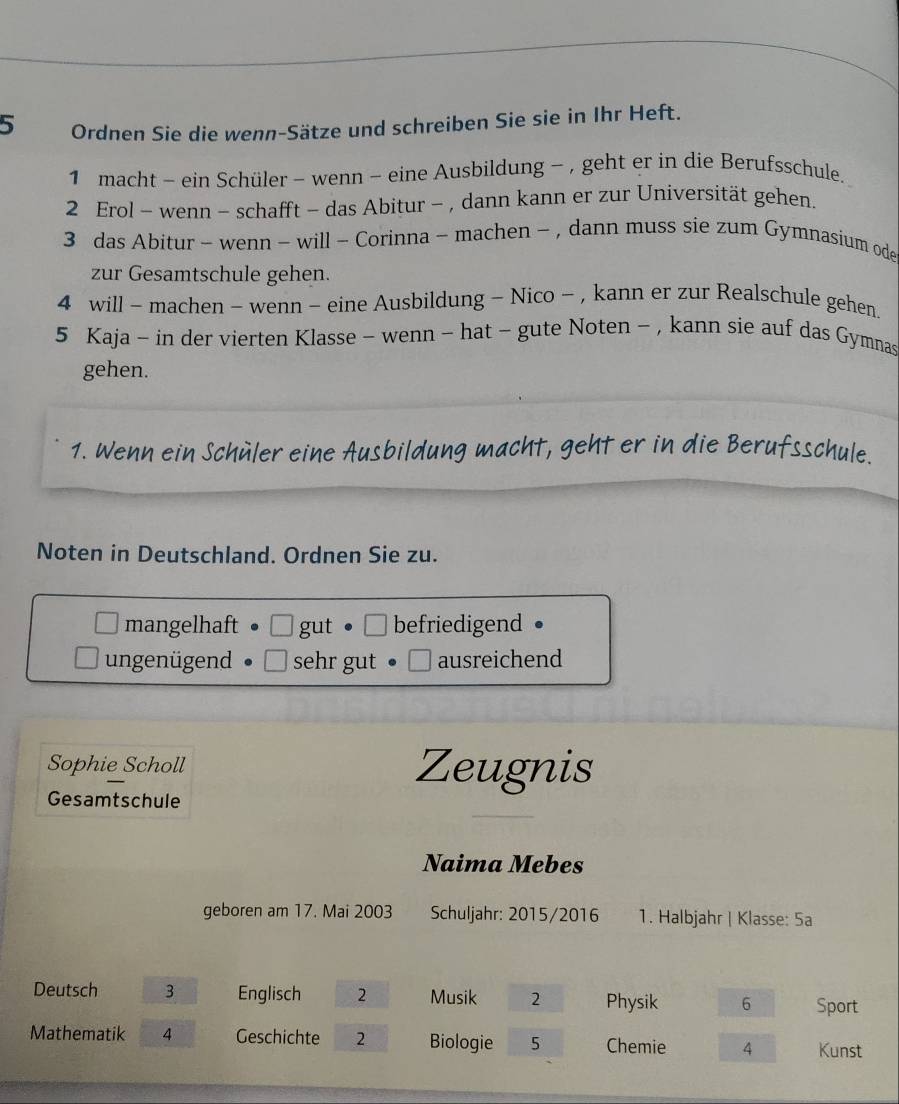 Ordnen Sie die wenn-Sätze und schreiben Sie sie in Ihr Heft.
1 macht - ein Schüler - wenn - eine Ausbildung - , geht er in die Berufsschule.
2 Erol - wenn - schafft - das Abitur - , dann kann er zur Universität gehen.
3 das Abitur - wenn - will - Corinna - machen - , dann muss sie zum Gymnasium ode
zur Gesamtschule gehen.
4 will - machen - wenn - eine Ausbildung - Nico - , kann er zur Realschule gehen.
5 Kaja - in der vierten Klasse - wenn - hat ~ gute Noten - , kann sie auf das Gymnas
gehen.
1. Wenn ein Schüler eine Ausbildung macht, geht er in die Berufsschule.
Noten in Deutschland. Ordnen Sie zu.
mangelhaft gut befriedigend ●
ungenügend sehr gut ausreichend
Sophie Scholl Zeugnis
Gesamtschule
Naima Mebes
geboren am 17. Mai 2003 Schuljahr: 2015/2016 1. Halbjahr | Klasse: 5a
Deutsch 3 Englisch 2 Musik 2 Physik 6 Sport
Mathematik 4 Geschichte 2 Biologie 5 Chemie 4 Kunst