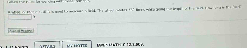 Follow the rules for working with measurements 
A wheel of radius 1.10 ft is used to measure a field. The wheel rotates 239 times while going the length of the field. How long is the field?
ft
Submit Answer 
DETAILS MY NOTES EWENMATH10 12.2.009.