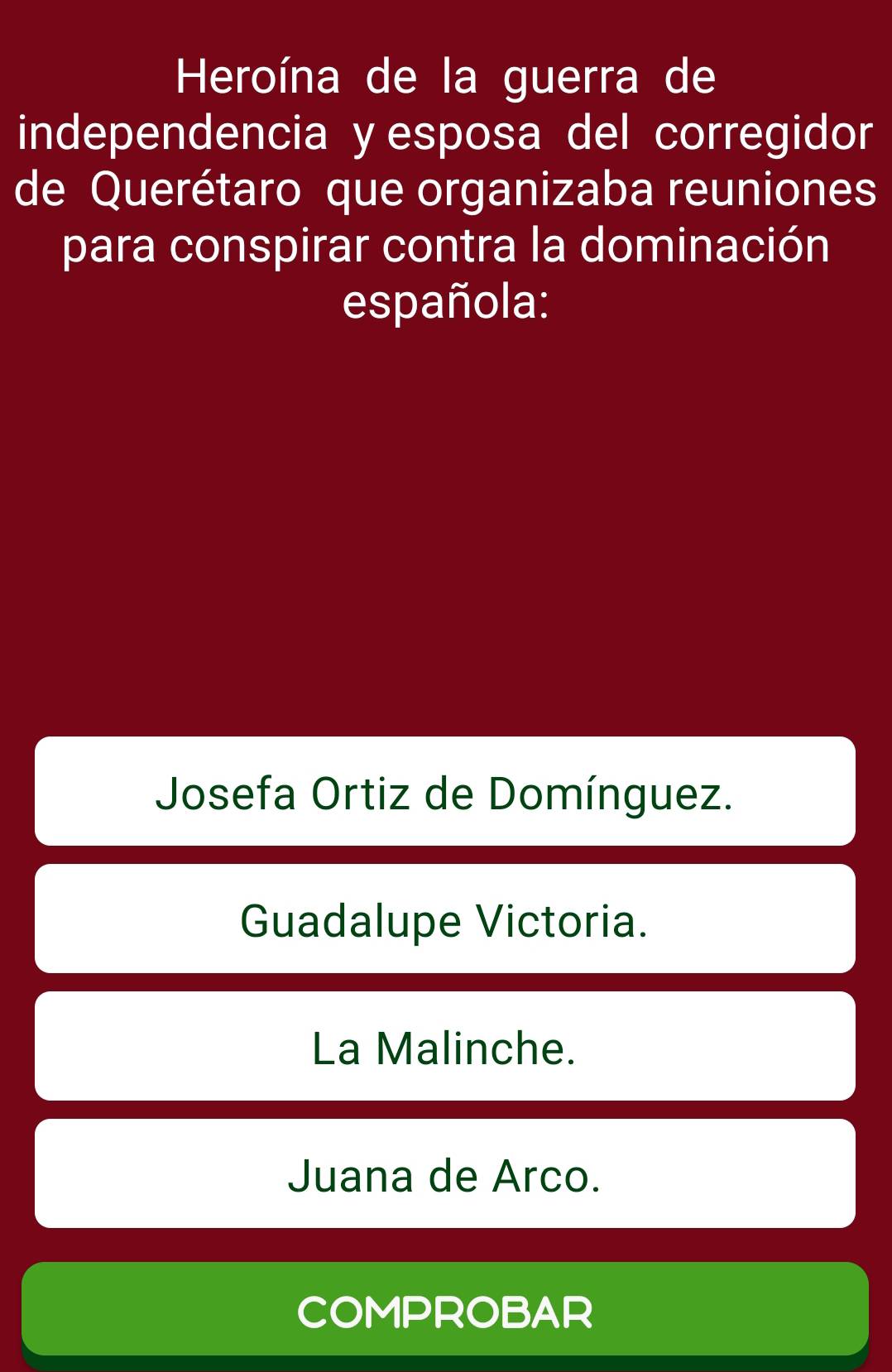 Heroína de la guerra de
independencia y esposa del corregidor
de Querétaro que organizaba reuniones
para conspirar contra la dominación
española:
Josefa Ortiz de Domínguez.
Guadalupe Victoria.
La Malinche.
Juana de Arco.
COMPROBAR