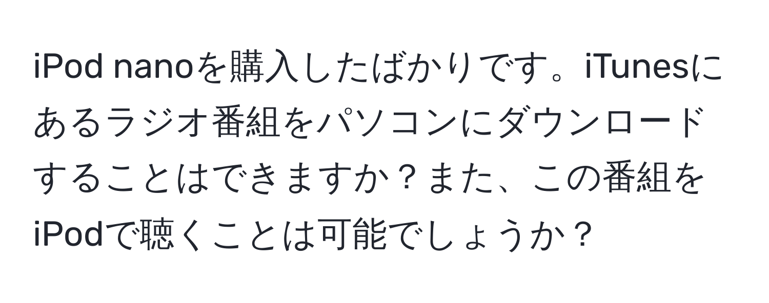 iPod nanoを購入したばかりです。iTunesにあるラジオ番組をパソコンにダウンロードすることはできますか？また、この番組をiPodで聴くことは可能でしょうか？