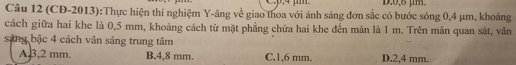 D. 0,6 µm.
Câu 12 (CĐ-2013):Thực hiện thí nghiệm Y-âng về giao thoa với ánh sáng đơn sắc có bước sóng 0,4 μm, khoảng
cách giữa hai khe là 0,5 mm, khoảng cách từ mặt phẳng chứa hai khe đến màn là 1 m. Trên màn quan sát, vân
sáng bậc 4 cách vân sáng trung tâm
A, 3,2 mm. B. 4,8 mm. C. 1,6 mm. D. 2,4 mm.