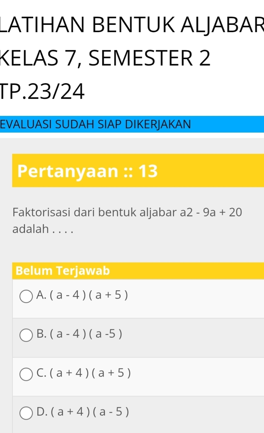 LATIHAN BENTUK ALJABAR
KELAS 7, SEMESTER 2
TP.23/24
EVALUASI SUDAH SIAP DIKERJAKAN
Pertanyaan :: 13
Faktorisasi dari bentuk aljabar a2-9a+20
adalah . . . .
Belum Terjawab
A. (a-4)(a+5)
B. (a-4)(a-5)
C. (a+4)(a+5)
D. (a+4)(a-5)