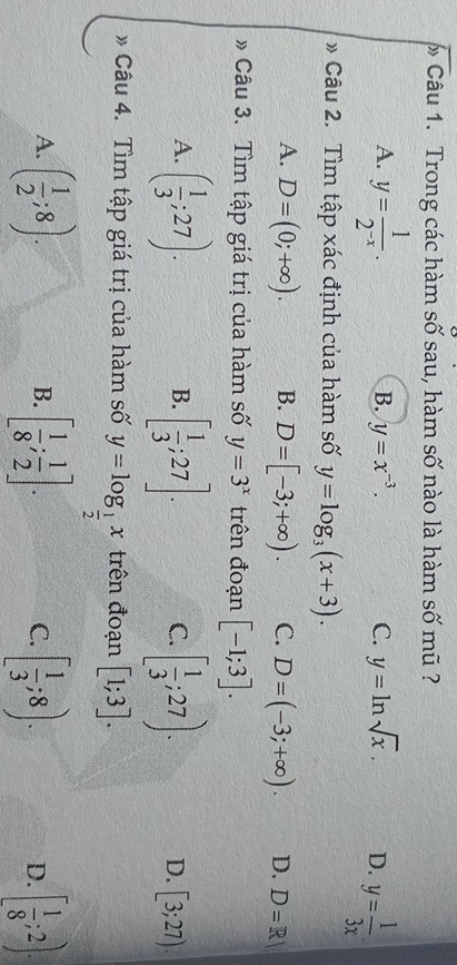 Trong các hàm số sau, hàm số nào là hàm số mũ ?
A. y= 1/2^(-x) .
B. y=x^(-3). C. y=ln sqrt(x). D. y= 1/3x . 
* Câu 2. Tìm tập xác định của hàm số y=log _3(x+3).
A. D=(0;+∈fty ). B. D=[-3;+∈fty ). C. D=(-3;+∈fty ). D. D=R|
* Câu 3. Tìm tập giá trị của hàm số y=3^x trên đoạn [-1;3].
B.
C.
A. ( 1/3 ;27). [ 1/3 ;27]. [ 1/3 ;27). D. [3;27). 
* Câu 4. Tìm tập giá trị của hàm số y=log _ 1/2 x trên đoạn [1;3].
A. ( 1/2 ;8). [ 1/8 ; 1/2 ]. [ 1/3 ;8). D. [ 1/8 ;2). 
B.
C.