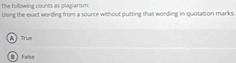The following counts as plagiarism:
Using the exact wording from a source without putting that wording in quotation marks.
A True
B False