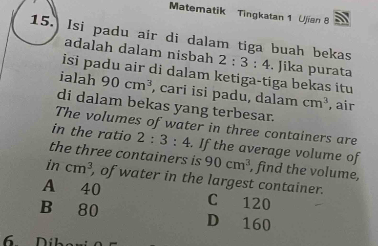 Matematik Tingkatan 1 Ujian 8
15. Isi padu air di dalam tiga buah bekas
adalah dalam nisbah 2:3:4. Jika purata
isi padu air di dalam ketiga-tiga bekas itu
ialah 90cm^3 , cari isi padu, dalam cm^3 , air
di dalam bekas yang terbesar.
The volumes of water in three containers are
in the ratio 2:3:4. If the average volume of
the three containers is 90cm^3 , find the volume,
in cm^3 , of water in the largest container.
A 40 C 120
B 80 D 160
6 Díber