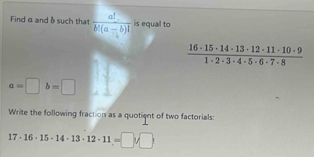 Find a and bsuch that  a!/b!(a-b)!  is equal to
 16· 15· 14· 13· 12· 11· 10· 9/1· 2· 3· 4· 5· 6· 7· 8 
a=□ b=□
Write the following fraction as a quotient of two factorials:
17· 16· 15· 14· 13· 12· 11=□ !/□ !