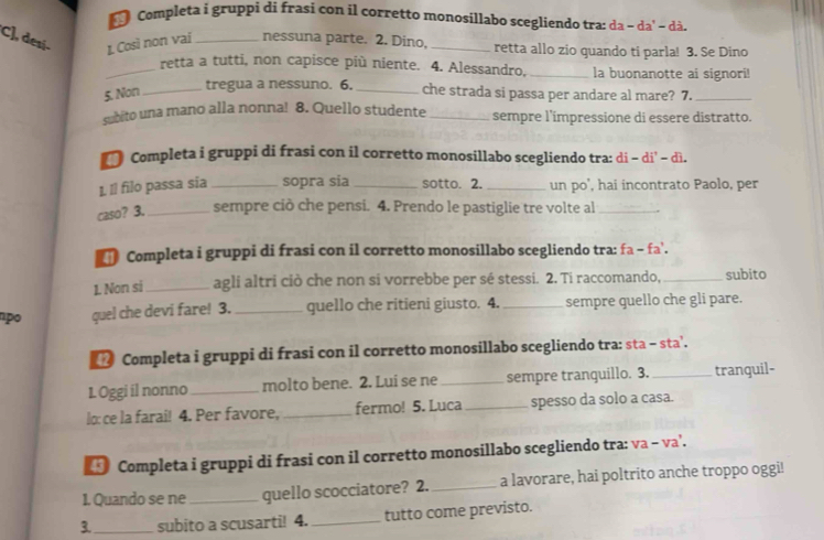 Completa i gruppi di frasi con il corretto monosillabo scegliendo tra: da - da' - dà.
C], desí- 1. Così non vai_ nessuna parte. 2. Dino, _retta allo zio quando ti parla! 3. Se Dino
_retta a tutti, non capisce più niente. 4. Alessandro, _la buonanotte ai signori!
tregua a nessuno. 6.
5. Non __che strada si passa per andare al mare? 7._
cubito una mano alla nonna! 8. Quello studente _sempre l'impressione di essere distratto.
* Completa i gruppi di frasi con il corretto monosillabo scegliendo tra: di - di’ - dì.
I, Il filo passa sia_ sopra sia _sotto. 2. _un po', hai incontrato Paolo, per
caso? 3. _sempre ciò che pensi. 4. Prendo le pastiglie tre volte al_
Completa i gruppi di frasi con il corretto monosillabo scegliendo tra: fa - fa'.
1. Non si_ agli altri ciò che non si vorrebbe per sé stessi. 2. Ti raccomando, _subito
po quel che devi fare! 3. _quello che ritieni giusto. 4. _sempre quello che gli pare.
Completa i gruppi di frasi con il corretto monosillabo scegliendo tra: sta - sta'.
1. Oggi il nonno _molto bene. 2. Lui se ne _sempre tranquillo. 3._ tranguil-
lo: ce la farai! 4. Per favore, _fermo! 5. Luca _spesso da solo a casa.
Completa i gruppi di frasi con il corretto monosillabo scegliendo tra: va - va'.
1. Quando se ne_ quello scocciatore? 2. _a lavorare, hai poltrito anche troppo oggi!
3._ subito a scusarti! 4. _tutto come previsto.