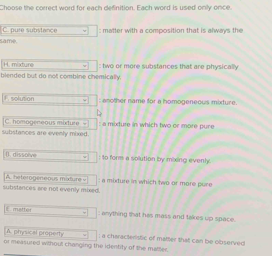 Choose the correct word for each definition. Each word is used only once.
C. pure substance : matter with a composition that is always the
same.
H. mixture : two or more substances that are physically
blended but do not combine chemically.
F. solution : another name for a homogeneous mixture.
C. homogeneous mixture : a mixture in which two or more pure
substances are evenly mixed.
B. dissolve : to form a solution by mixing evenly.
A. heterogeneous mixture : a mixture in which two or more pure
substances are not evenly mixed.
E. matter : anything that has mass and takes up space.
A. physical property : a characteristic of matter that can be observed
or measured without changing the identity of the matter.