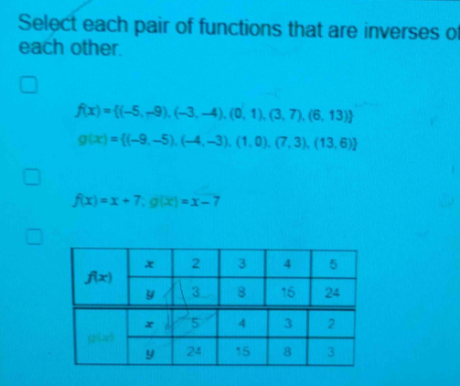 Select each pair of functions that are inverses of
each other.
f(x)= (-5,-9),(-3,-4),(0,1),(3,7),(6,13)
g(x)= (-9,-5),(-4,-3),(1,0),(7,3),(13,6)
f(x)=x+7;g(x)=x-7