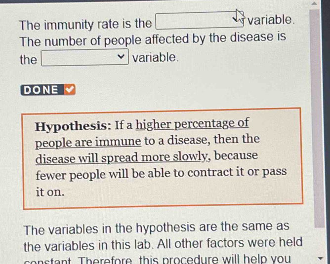 The immunity rate is the □ variable. 
The number of people affected by the disease is 
the □ , variable. 
DONE 
Hypothesis: If a higher percentage of 
people are immune to a disease, then the 
disease will spread more slowly, because 
fewer people will be able to contract it or pass 
it on. 
The variables in the hypothesis are the same as 
the variables in this lab. All other factors were held 
constant. Therefore this procedure will help you