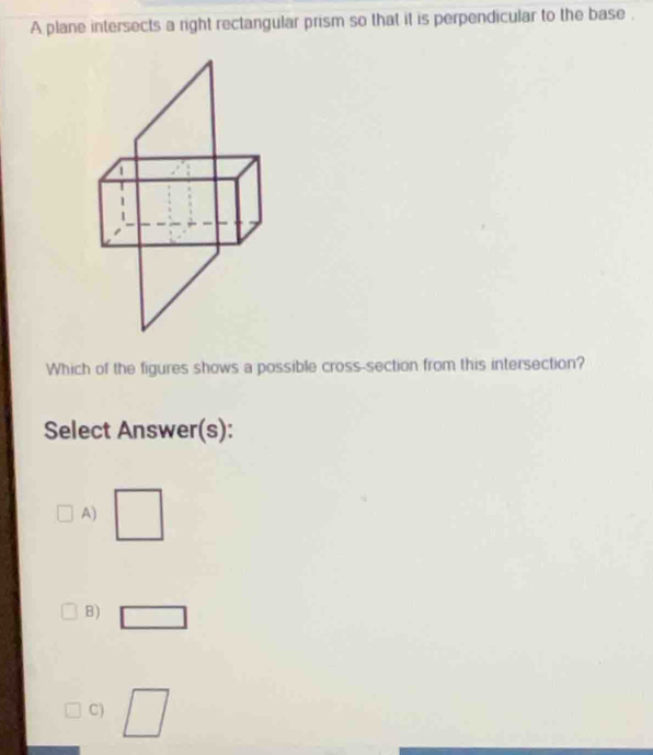 A plane intersects a right rectangular prism so that it is perpendicular to the base . 
Which of the figures shows a possible cross-section from this intersection? 
Select Answer(s): 
A) 
B) 
C) 
|