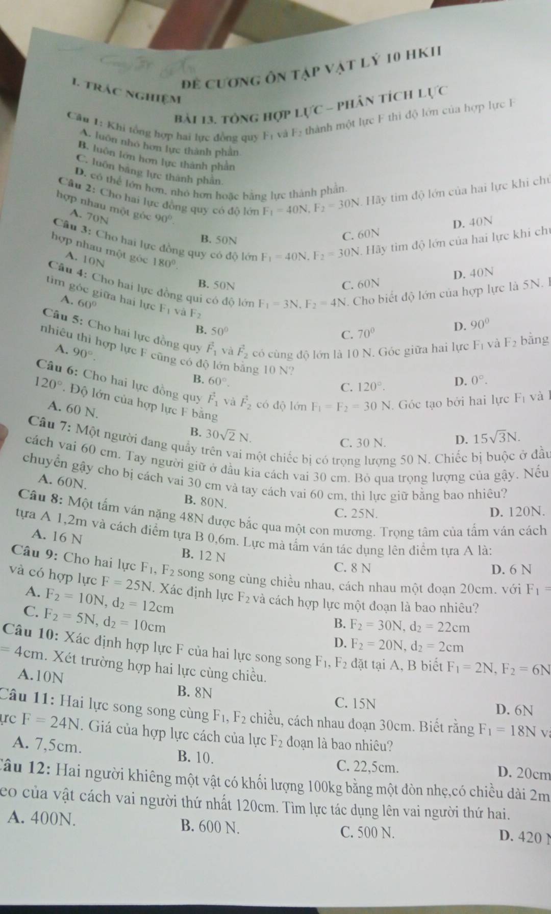 Đề cương ôn tập vật lỷ 10 hK1
1. trác nghiệm
bài 13. tổng hợp Lực - phân tích Lực
Câu 1: Khi tổng hợp hai lực đồng quy F và F_2 thành một lực F thi độ lớn của hợp lực F
A. luôn nhó hơn lực thành phần
B. luôn lớn hơn lực thành phần
C. luồn bằng lực thành phần
D. có thể lớn hơn, nhỏ hơn hoặc bằng lực thành phần
Câu 2: Cho hai lực đồng quy có độ lớn
A. 70N
F_1=40N,F_2=30N Hãy tim độ lớn của hai lực khi chủ
hợp nhau một góc 90°. F_1=40N.F_2=30N 1. Hãy tìm độ lớn của hai lực khi chủ
B. 50N
C. 60N D. 40N
Câu 3: Cho hai lực đồng quy có độ lớn
hợp nhau một góc 180°.
A. 10N
D. 40N
Câu 4: Cho hai lực đồng qui có độ lớn F_1=3N,F_2=4N. Cho biết độ lớn của hợp lực là 5N. l
B. 50N C. 60N
tim góc giữa hai lực F_1 và F_2
A. 60°
B. 50°
D. 90°
Câu 5: Cho hai lực đồng quy vector F_1 và vector F_2 có cùng độ lớn là 10 N. Góc giữa hai lực F_1 và F_2 bàng
C. 70°
A. 90°.
nhiêu thì hợp lực F cũng có c lớn 1 g 10 N? C. 120°.
B. 60°. D. 0°.
Câu 6: Cho hai lực đồng quy vector F_1 và vector F_2 có độ lớn F_1=F_2=30N Góc tạo bởi hai lực Fị và l
120°. Độ lớn của hợp lực F bằng
A. 60 N. 30sqrt(2)N.
B.
Câu 7: Một người đang quầy
C. 30 N.
D. 15sqrt(3)N.
chột chiếc bị có trọng lượng 50 N. Chiếc bị buộc ở đầu
cách vai 60 cm. Tay người giữ ở đầu kia cách vai 30 cm. Bỏ qua trọng lượng của gậy. Nếu
chuyển gậy cho bị cách vai 30 cm và tay cách vai 60 cm, thì lực giữ bằng bao nhiêu?
A. 60N.
B. 80N.
C. 25N. D. 120N.
Câu 8: Một tấm ván nặng 48N được bắc qua một con mương. Trọng tâm của tấm ván cách
tựa A 1,2m và cách điểm tựa B 0,6m. Lực mà tấm ván tác dụng lên điểm tựa A là:
A. 16 N
B. 12 N
C. 8 N D. 6 N
Câu 9: Cho hai lực F_1 , F2  song song cùng chiều nhau, cách nhau một đoạn 20cm. với F_1=
và có hợp lực F=25N I. Xác định lực F_2 và cách hợp lực một đoạn là bao nhiêu?
A. F_2=10N,d_2=12cm
C. F_2=5N,d_2=10cm
B. F_2=30N,d_2=22cm
D. F_2=20N,d_2=2cm
Câu 10: Xác định hợp lực F của hai lực song song F_1. F_2 đặt tại A, B biết F_1=2N,F_2=6N
=4cm. Xét trường hợp hai lực cùng chiều.
A.10N
B. 8N C. 15N
D. 6N
Câu 11: Hai lực song song cùng F_1,F_2 chiều, cách nhau doạn 30cm. Biết rằng F_1=18N V
ực F=24N.  Giá của hợp lực cách của lực F_2 đoạn là bao nhiêu?
A. 7,5cm. B. 10. C. 22,5cm. D. 20cm
Tâu 12: Hai người khiêng một vật có khối lượng 100kg bằng một đòn nhẹ,có chiều dài 2m
eo của vật cách vai người thứ nhất 120cm. Tìm lực tác dụng lên vai người thứ hai.
A. 400N. B. 600 N.
C. 500 N. D. 420